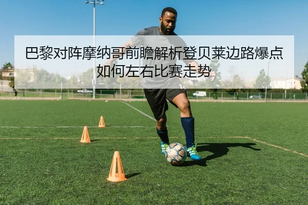 巴黎对阵摩纳哥前瞻解析登贝莱边路爆点如何左右比赛走势