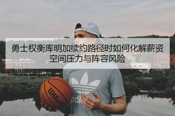 勇士权衡库明加续约路径时如何化解薪资空间压力与阵容风险