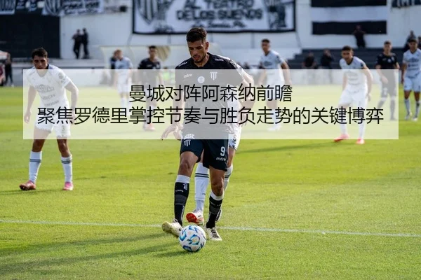 曼城对阵阿森纳前瞻 聚焦罗德里掌控节奏与胜负走势的关键博弈